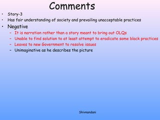 Comments 
• Story-3 
• Has fair understanding of society and prevailing unacceptable practices 
• Negative 
– It is narration rather than a story meant to bring out OLQs 
– Unable to find solution to at least attempt to eradicate some black practices 
– Leaves to new Government to resolve issues 
– Unimaginative as he describes the picture 
Shivnandani 
 