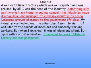 STORY:-8 
A well established factory which was well reputed and was 
praised by all .I was the head of the industry. Something silly 
went wrong in my industry and my competiting industries made 
it a big issue and managed to close my industry by giving 
lumpsome amount of money to the government officials. My 
industry was locked and the other day I went to visit it. I 
was used to the sounds of machines and sincerely working 
workers. But when I entered , it was all alone and silent. But 
again with my determination I managed to re-establish my 
factory and was prospered. 
Shivnandani 
 
