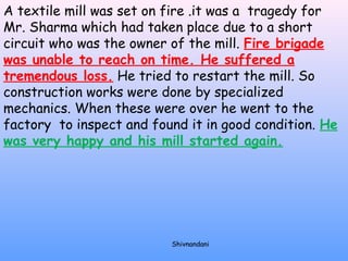 A textile mill was set on fire .it was a tragedy for 
Mr. Sharma which had taken place due to a short 
circuit who was the owner of the mill. Fire brigade 
was unable to reach on time. He suffered a 
tremendous loss. He tried to restart the mill. So 
construction works were done by specialized 
mechanics. When these were over he went to the 
factory to inspect and found it in good condition. He 
was very happy and his mill started again. 
Shivnandani 
 