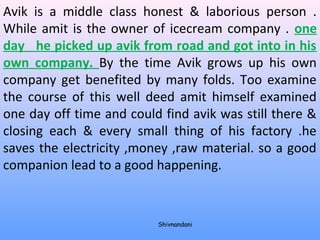 Avik is a middle class honest & laborious person . 
While amit is the owner of icecream company . one 
day he picked up avik from road and got into in his 
own company. By the time Avik grows up his own 
company get benefited by many folds. Too examine 
the course of this well deed amit himself examined 
one day off time and could find avik was still there & 
closing each & every small thing of his factory .he 
saves the electricity ,money ,raw material. so a good 
companion lead to a good happening. 
Shivnandani 
 