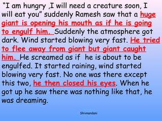 “I am hungry ,I will need a creature soon, I 
will eat you” suddenly Ramesh saw that a huge 
giant is opening his mouth as if he is going 
to engulf him. Suddenly the atmosphere got 
dark. Wind started blowing very fast. He tried 
to flee away from giant but giant caught 
him. He screamed as if he is about to be 
engulfed. It started raining, wind started 
blowing very fast. No one was there except 
this two, he then closed his eyes. When he 
got up he saw there was nothing like that, he 
was dreaming. 
Shivnandani 
 