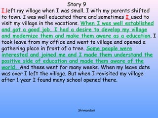 Story 9 
I left my village when I was small. I with my parents shifted 
to town. I was well educated there and sometimes I used to 
visit my village in the vacations. When I was well established 
and got a good job, I had a desire to develop my village 
and modernize them and make them aware as a education. I 
took leave from my office and went to village and opened a 
gathering place in front of a tree. Some people were 
interested and joined me and I made them understand the 
positive side of education and made them aware of the 
world. And these went for many weeks. When my leave date 
was over I left the village. But when I revisited my village 
after 1 year I found many school opened there. 
Shivnandani 
 
