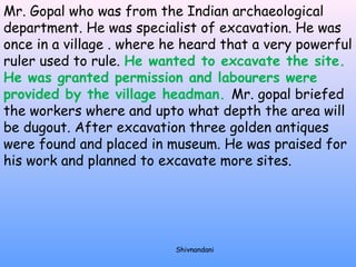 Mr. Gopal who was from the Indian archaeological 
department. He was specialist of excavation. He was 
once in a village . where he heard that a very powerful 
ruler used to rule. He wanted to excavate the site. 
He was granted permission and labourers were 
provided by the village headman. Mr. gopal briefed 
the workers where and upto what depth the area will 
be dugout. After excavation three golden antiques 
were found and placed in museum. He was praised for 
his work and planned to excavate more sites. 
Shivnandani 
 