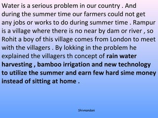 Water is a serious problem in our country . And 
during the summer time our farmers could not get 
any jobs or works to do during summer time . Rampur 
is a village where there is no near by dam or river , so 
Rohit a boy of this village comes from London to meet 
with the villagers . By lokking in the problem he 
explained the villagers th concept of rain water 
harvesting , bamboo irrigation and new technology 
to utilize the summer and earn few hard sime money 
instead of sitting at home . 
Shivnandani 
 