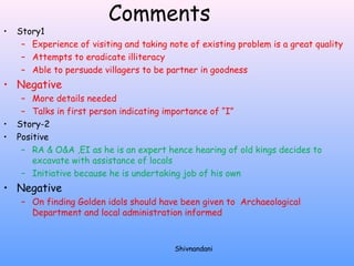 Comments 
• Story1 
– Experience of visiting and taking note of existing problem is a great quality 
– Attempts to eradicate illiteracy 
– Able to persuade villagers to be partner in goodness 
• Negative 
– More details needed 
– Talks in first person indicating importance of “I” 
• Story-2 
• Positive 
– RA & O&A ,EI as he is an expert hence hearing of old kings decides to 
excavate with assistance of locals 
– Initiative because he is undertaking job of his own 
• Negative 
– On finding Golden idols should have been given to Archaeological 
Department and local administration informed 
Shivnandani 
 