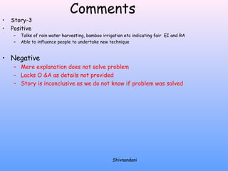 Comments 
• Story-3 
• Positive 
– Talks of rain water harvesting, bamboo irrigation etc indicating fair EI and RA 
– Able to influence people to undertake new technique 
• Negative 
– Mere explanation does not solve problem 
– Lacks O &A as details not provided 
– Story is inconclusive as we do not know if problem was solved 
Shivnandani 
 