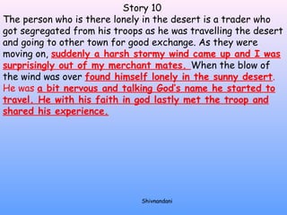 Story 10 
The person who is there lonely in the desert is a trader who 
got segregated from his troops as he was travelling the desert 
and going to other town for good exchange. As they were 
moving on, suddenly a harsh stormy wind came up and I was 
surprisingly out of my merchant mates. When the blow of 
the wind was over found himself lonely in the sunny desert. 
He was a bit nervous and talking God’s name he started to 
travel. He with his faith in god lastly met the troop and 
shared his experience. 
Shivnandani 
 