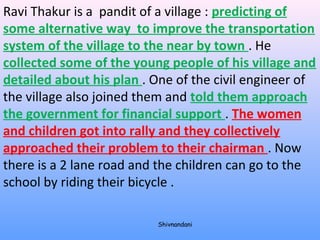 Ravi Thakur is a pandit of a village : predicting of 
some alternative way to improve the transportation 
system of the village to the near by town . He 
collected some of the young people of his village and 
detailed about his plan . One of the civil engineer of 
the village also joined them and told them approach 
the government for financial support . The women 
and children got into rally and they collectively 
approached their problem to their chairman . Now 
there is a 2 lane road and the children can go to the 
school by riding their bicycle . 
Shivnandani 
 