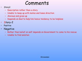Comments 
• Story1 
– Description rather than a story 
– Unable to keep up with mates and loses direction 
– Anxious and gives up 
– Depends on God to help him hence tendency to be helpless 
• Story-2 
• Positive 
• Negative 
– Rather than belief on self depends on Government to come to his rescue 
– Unable to find solution 
Shivnandani 
 