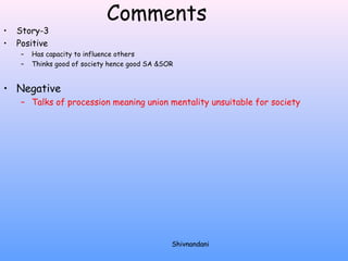 Comments 
• Story-3 
• Positive 
– Has capacity to influence others 
– Thinks good of society hence good SA &SOR 
• Negative 
– Talks of procession meaning union mentality unsuitable for society 
Shivnandani 
 