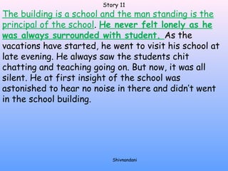 Story 11 
The building is a school and the man standing is the 
principal of the school. He never felt lonely as he 
was always surrounded with student. As the 
vacations have started, he went to visit his school at 
late evening. He always saw the students chit 
chatting and teaching going on. But now, it was all 
silent. He at first insight of the school was 
astonished to hear no noise in there and didn’t went 
in the school building. 
Shivnandani 
 