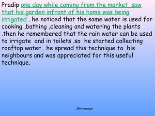 Pradip one day while coming from the market saw 
that his garden infront of his home was being 
irrigated . he noticed that the same water is used for 
cooking ,bathing ,cleaning and watering the plants 
.then he remembered that the rain water can be used 
to irrigate and in toilets .so he started collecting 
rooftop water . he spread this technique to his 
neighbours and was appreciated for this useful 
technique. 
Shivnandani 
 