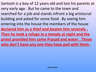 Santosh is a boy of 12 years old and lost his parents at 
very early age . But he came to the town and 
searched for a job and stands infront a big aristocrat 
building and asked for some food . By seeing him 
entering into the house the members of the house 
declared him as a thief and beaten him severely . 
Then he took a refuge in a temple at night and the 
priest provided him some Prasad and water . Those 
who don’t have any one they have god with them . 
Shivnandani 
 