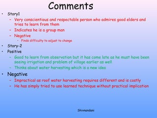 Comments 
• Story1 
– Very conscientious and respectable person who admires good elders and 
tries to learn from them 
– Indicates he is a group man 
– Negative 
• Finds difficulty to adjust to change 
• Story-2 
• Positive 
– Good to learn from observation but it has come late as he must have been 
seeing irrigation and problem of village earlier as well 
– Thinks about water harvesting which is a new idea 
• Negative 
– Impractical as roof water harvesting requires different and is costly 
– He has simply tried to use learned technique without practical implication 
Shivnandani 
 