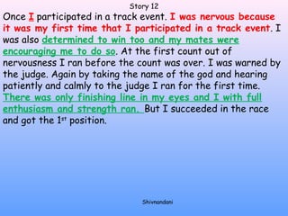 Story 12 
Once I participated in a track event. I was nervous because 
it was my first time that I participated in a track event. I 
was also determined to win too and my mates were 
encouraging me to do so. At the first count out of 
nervousness I ran before the count was over. I was warned by 
the judge. Again by taking the name of the god and hearing 
patiently and calmly to the judge I ran for the first time. 
There was only finishing line in my eyes and I with full 
enthusiasm and strength ran. But I succeeded in the race 
and got the 1st position. 
Shivnandani 
 
