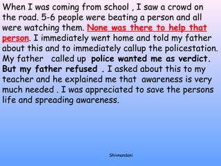 When I was coming from school , I saw a crowd on 
the road. 5-6 people were beating a person and all 
were watching them. None was there to help that 
person. I immediately went home and told my father 
about this and to immediately callup the policestation. 
My father called up police wanted me as verdict. 
But my father refused . I asked about this to my 
teacher and he explained me that awareness is very 
much needed . I was appreciated to save the persons 
life and spreading awareness. 
Shivnandani 
 