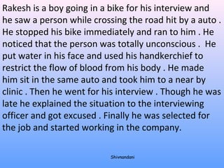 Rakesh is a boy going in a bike for his interview and 
he saw a person while crossing the road hit by a auto . 
He stopped his bike immediately and ran to him . He 
noticed that the person was totally unconscious . He 
put water in his face and used his handkerchief to 
restrict the flow of blood from his body . He made 
him sit in the same auto and took him to a near by 
clinic . Then he went for his interview . Though he was 
late he explained the situation to the interviewing 
officer and got excused . Finally he was selected for 
the job and started working in the company. 
Shivnandani 
 