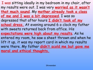 I was sitting ideally in my bedroom in my chair, after 
my results were out. I was very worried as it wasn’t 
that much sound. My mother already took a class 
of me and I was a bit depressed. I was so 
depressed that after hours I didn’t took of my 
school dress. At evening around 6 o clock my father 
with sweets returned back from office. His 
expectations were high about my results. As he 
entered my room, he saw a sheet thrown and when he 
lift it up, it was my report card in which my results 
were there. My father didn’t scold me but gave me 
moral and ethical thoughts. 
Shivnandani 
 