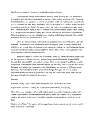 Identify current research in the area of social skill development theory.
Developmental theory Developmental theory is about teaching the skills needed that
the student with ASD has not developed or learned. This is usually functional skills. Teaching
the child to choice is a great way to initiate conversation and it will also teach the student with
ASD to communicate their wants and needs. This can be taught to all students. Choice also give
the student control even though the teachers picks the choices, then asks do you want this or
that? Then the student makes a choice. Another developmental theory point is when teaching
is occurring in the natural environment, with natural interactions, and natural consequences.
Natural consequences are more effective when teaching and shaping behaviors. The goals for
this theory are to teach generalization of skills.
When teaching individuals with ASD there is not one intervention that works well with
everyone. All individuals have an individual’s education plan. When teaching students with
ASD, there are several theoretical perspectives approaches that can be tried; behavioral theory,
developmental theory, and perceptual-cognitive theory. Many times several approached are
used together to help the individual to learn.
Behavioral theory is scientific based practices. There is a lot of data and research based
on the approaches. Behavioral theory approaches are applied behavioral Analysis (ABA),
Discrete Trial training (DTT) and incident training. When you are completing DTT, the teacher
will provide an antecedent (what happened before the behavior), then usually you will see the
behavior, then what is the consequences for that behavior. An example of DTT could be the
following. Define the behavior that you want to change. Now you will need to state a
replacement behavior (what do you want to see from the student with ASD?) Then, decide
how you will implement this in the classroom.
Example:
Behavior: loudly saying “Mom” when the teacher asks a question to the class.
Replacement behavior: Teaching the student to raise their hand, wait quietly.
Then define your procedure: When all the students sit down in their seats, a question will be
asked. (Does everyone have their homework done?) When the students raises his hand the
student will receive verbal praise, “You did a great job raising your hand.” and a pat on the
back.
Student yells, “Mom,” the teacher will calmly walk over to the student and ask him to raise his
hand and wait to be called on.
 