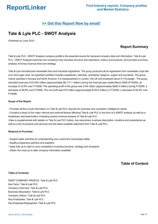 Find Industry reports, Company profiles
ReportLinker                                                                     and Market Statistics



                                  >> Get this Report Now by email!

Tate & Lyle PLC - SWOT Analysis
Published on June 2010

                                                                                                           Report Summary

Tate & Lyle PLC - SWOT Analysis company profile is the essential source for top-level company data and information. Tate & Lyle
PLC - SWOT Analysis examines the company's key business structure and operations, history and products, and provides summary
analysis of its key revenue lines and strategy.


Tate & Lyle manufactures renewable food and industrial ingredients. The group produces all its ingredients from renewable crops like
corn and sugar cane. Its ingredient portfolio includes sweeteners, starches, acidulants, biogums, sugars and sucralose. The group
mainly operates in Europe and North America. It is headquartered in London, the UK and employed about 5,718 people. The group
recorded revenues of £3,553 million (approximately $6,117.1 million) during the financial year ended March 2009 (FY2009), an
increase of 23.9% over FY2008. The operating profit of the group was £164 million (approximately $282.4 million) during FY2009, a
decrease of 26.8% over FY2008. The net profit was £70 million (approximately $120.5 million) in FY2009, a decrease of 62.6% over
FY2008.


Scope of the Report


- Provides all the crucial information on Tate & Lyle PLC required for business and competitor intelligence needs
- Contains a study of the major internal and external factors affecting Tate & Lyle PLC in the form of a SWOT analysis as well as a
breakdown and examination of leading product revenue streams of Tate & Lyle PLC
-Data is supplemented with details on Tate & Lyle PLC history, key executives, business description, locations and subsidiaries as
well as a list of products and services and the latest available statement from Tate & Lyle PLC


Reasons to Purchase


- Support sales activities by understanding your customers' businesses better
- Qualify prospective partners and suppliers
- Keep fully up to date on your competitors' business structure, strategy and prospects
- Obtain the most up to date company information available




                                                                                                           Table of Content

Table of Contents:


SWOT COMPANY PROFILE: Tate & Lyle PLC
Key Facts: Tate & Lyle PLC
Company Overview: Tate & Lyle PLC
Business Description: Tate & Lyle PLC
Company History: Tate & Lyle PLC
Key Employees: Tate & Lyle PLC
Key Employee Biographies: Tate & Lyle PLC



Tate & Lyle PLC - SWOT Analysis                                                                                               Page 1/4
 