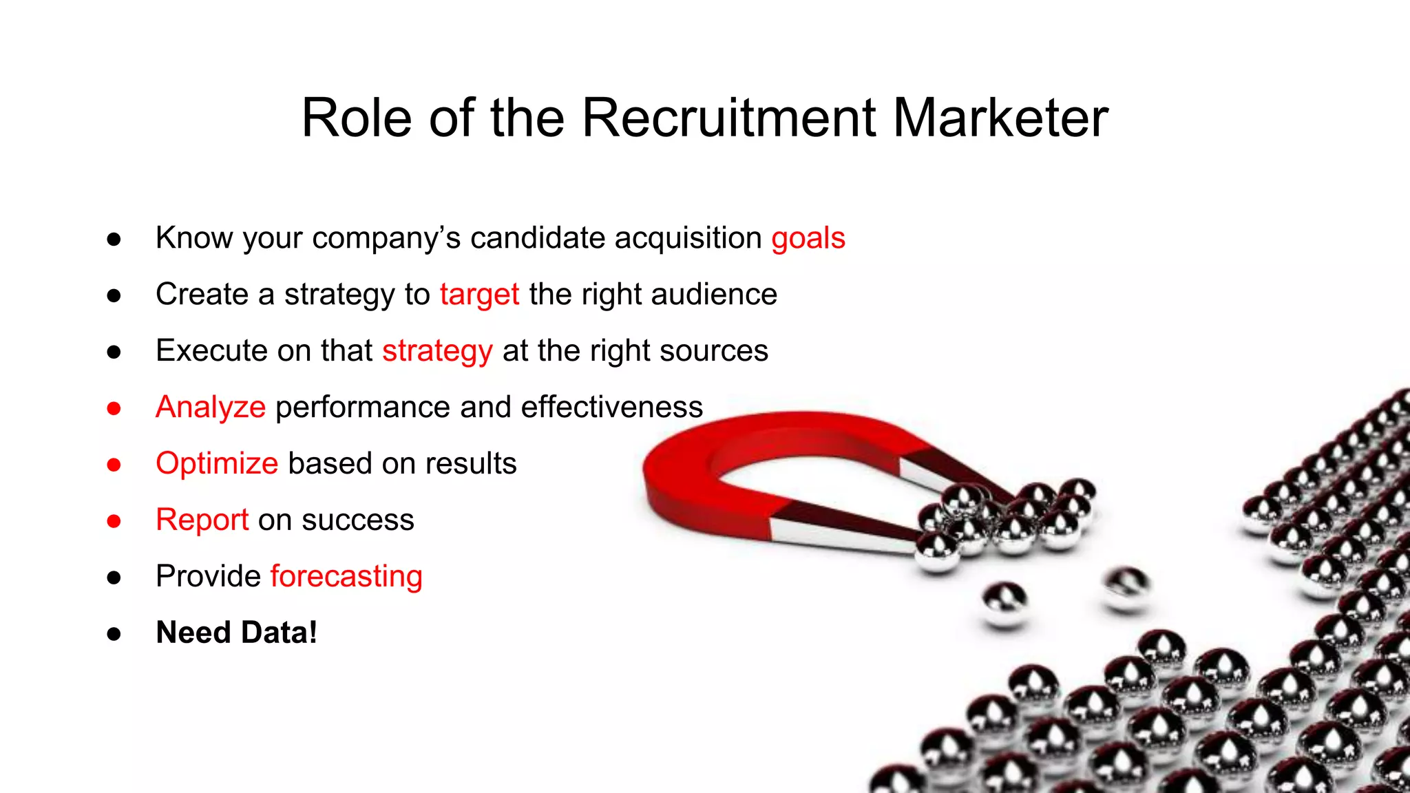 Role of the Recruitment Marketer
● Know your company’s candidate acquisition goals
● Create a strategy to target the right audience
● Execute on that strategy at the right sources
● Analyze performance and effectiveness
● Optimize based on results
● Report on success
● Provide forecasting
● Need Data!
 