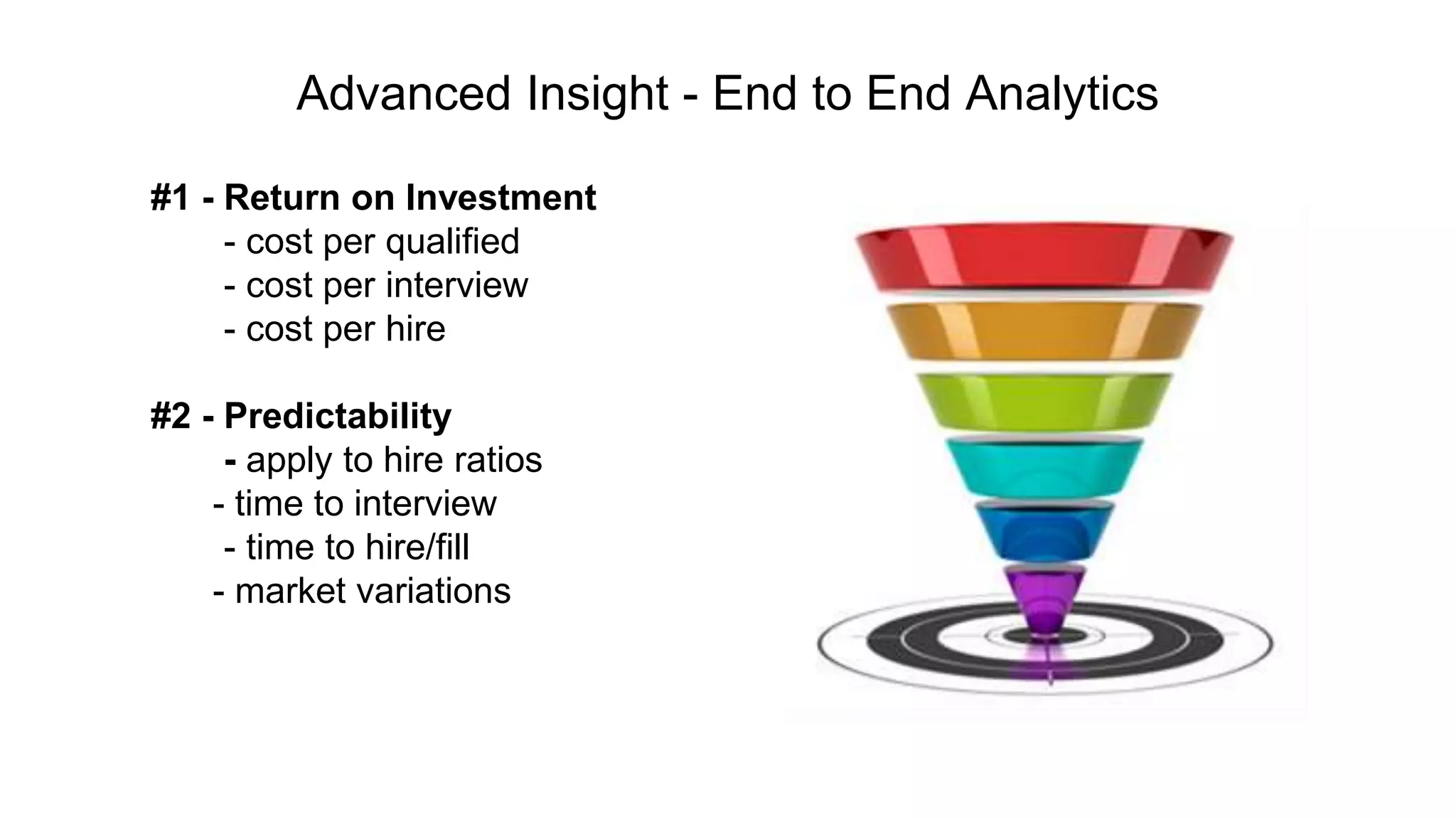 #1 - Return on Investment
- cost per qualified
- cost per interview
- cost per hire
#2 - Predictability
- apply to hire ratios
- time to interview
- time to hire/fill
- market variations
Advanced Insight - End to End Analytics
 