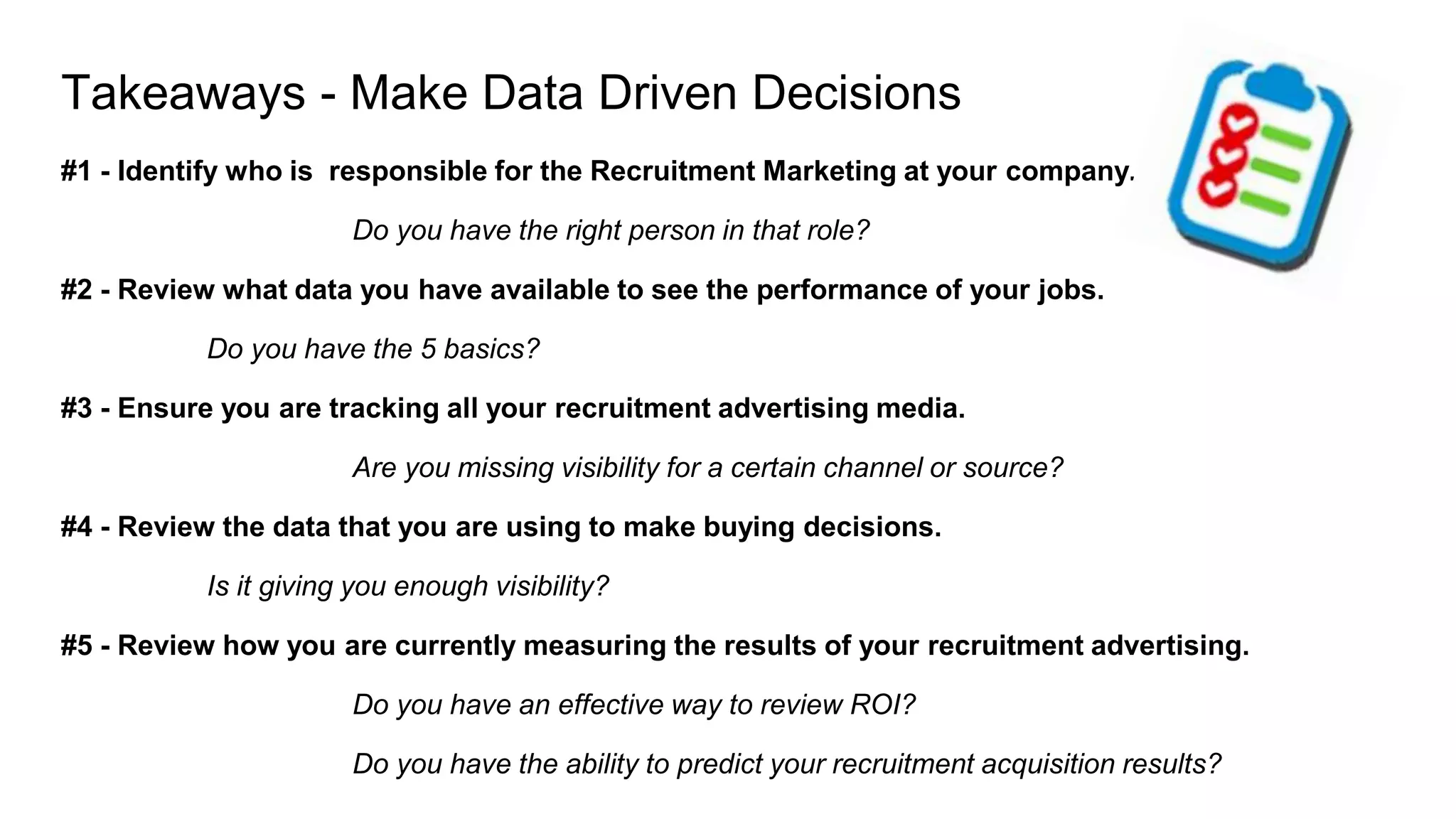 Takeaways - Make Data Driven Decisions
#1 - Identify who is responsible for the Recruitment Marketing at your company.
Do you have the right person in that role?
#2 - Review what data you have available to see the performance of your jobs.
Do you have the 5 basics?
#3 - Ensure you are tracking all your recruitment advertising media.
Are you missing visibility for a certain channel or source?
#4 - Review the data that you are using to make buying decisions.
Is it giving you enough visibility?
#5 - Review how you are currently measuring the results of your recruitment advertising.
Do you have an effective way to review ROI?
Do you have the ability to predict your recruitment acquisition results?
 