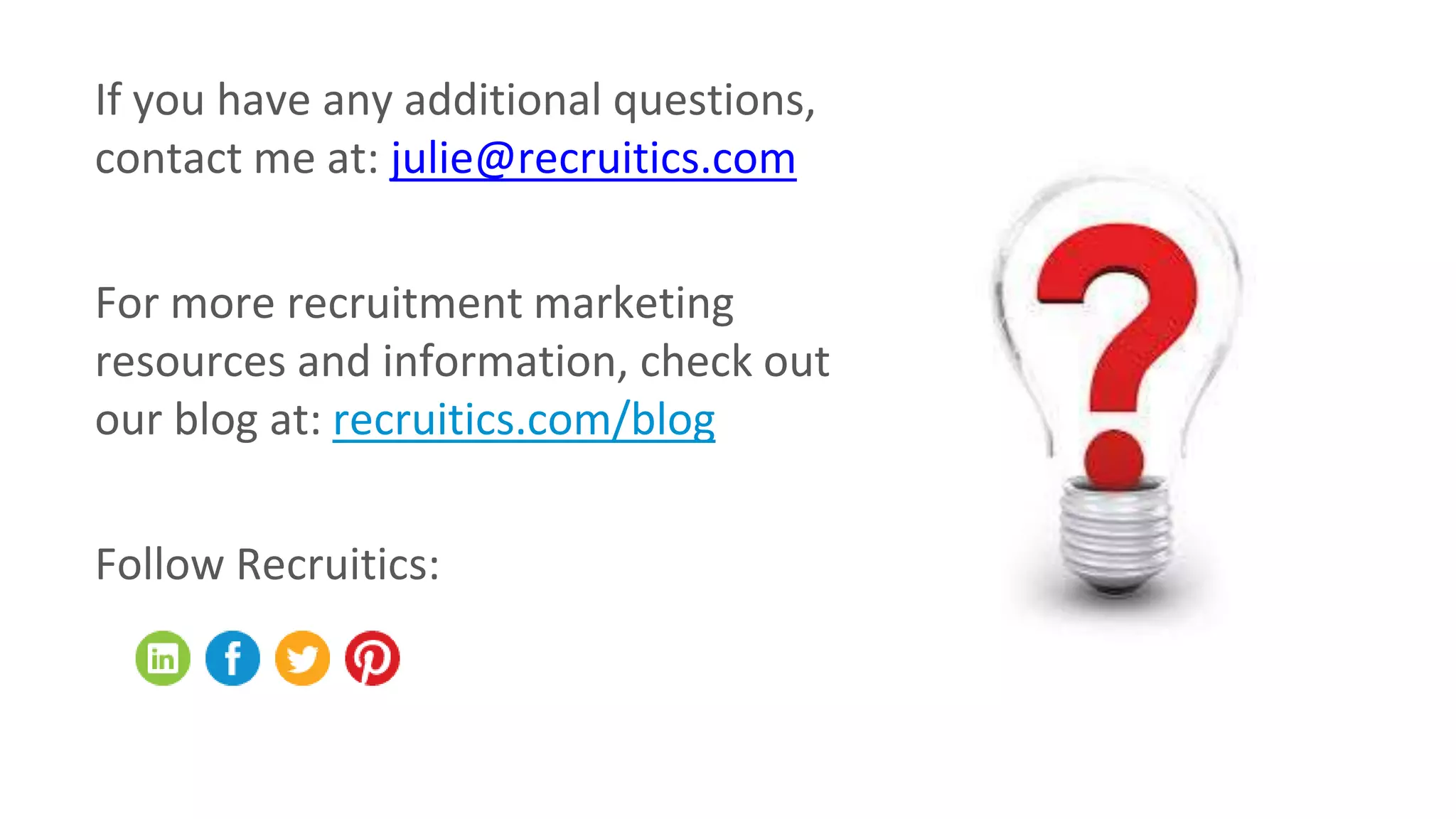 If you have any additional questions,
contact me at: julie@recruitics.com
For more recruitment marketing
resources and information, check out
our blog at: recruitics.com/blog
Follow Recruitics:
 