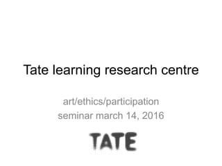 Tate learning research centre
art/ethics/participation
seminar march 14, 2016
 
