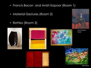 • Francis Bacon and Anish Kapoor (Room 1)

• Material Gestures (Room 2)

• Rothko (Room 3)

                                               Francis Bacon:
                                               Estate




                                  Pace Borza




                                                      Montattico
 