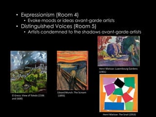 • Expressionism (Room 4)
           • Evoke moods or ideas avant-garde artists
   • Distinguished Voices (Room 5)
           • Artists condemned to the shadows avant-garde artists




                                                            Henri Matisse: Luxembourg Gardens
                                                            (1901)




                                 Edvard Munch: The Scream
El Greco: View of Toledo (1596   (1893)
and 1600)




                                                               Henri Matisse: The Snail (1953)
 