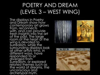 POETRY AND DREAM
      (LEVEL 3 – WEST WING)
The displays in Poetry
and Dream show how
contemporary art grows
from, reconnects
with, and can provide
fresh insights into the art
of the past. The large
room at the heart of the
wing is devoted to
Surrealism, while the
surrounding displays look
at other artists who, in
different ways, have
responded to or
diverged from
Surrealism, or explored
related themes such as
the world of dreams, the
unconscious and
archetypal myth.
 