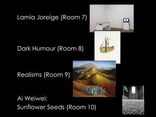 Lamia Joreige (Room 7)




Dark Humour (Room 8)



Realisms (Room 9)


Ai Weiwei:
Sunflower Seeds (Room 10)
 