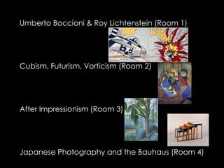 Umberto Boccioni & Roy Lichtenstein (Room 1)




Cubism, Futurism, Vorticism (Room 2)




After Impressionism (Room 3)




Japanese Photography and the Bauhaus (Room 4)
 