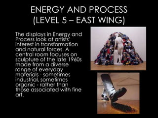 ENERGY AND PROCESS
      (LEVEL 5 – EAST WING)
The displays in Energy and
Process look at artists'
interest in transformation
and natural forces. A
central room focuses on
sculpture of the late 1960s
made from a diverse
range of everyday
materials - sometimes
industrial, sometimes
organic - rather than
those associated with fine
art.
 
