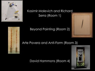 Kasimir Malevich and Richard
           Serra (Room 1)



    Beyond Painting (Room 2)



Arte Povera and Anti-Form (Room 3)




    David Hammons (Room 4)
 