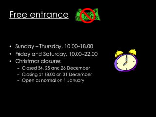 Free entrance


• Sunday – Thursday, 10.00–18.00
• Friday and Saturday, 10.00–22.00
• Christmas closures
   – Closed 24, 25 and 26 December
   – Closing at 18.00 on 31 December
   – Open as normal on 1 January
 
