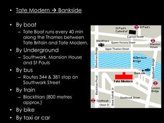 • Tate Modern  Bankside

• By boat
   – Tate Boat runs every 40 min
     along the Thames between
     Tate Britain and Tate Modern.
• By Underground
   – Southwark, Mansion House
     and St Pauls
• By bus
   – Routes 344 & 381 stop on
     Southwark Street
• By train
   – Blackfriars (800 metres
     approx.)
• By bike
• By taxi or car
 