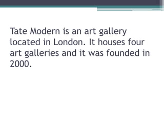 Tate Modern is an art gallery
located in London. It houses four
art galleries and it was founded in
2000.
 