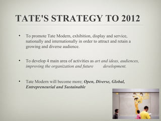 TATE'S STRATEGY TO 2012
•   To promote Tate Modern, exhibition, display and service,
    nationally and internationally in order to attract and retain a
    growing and diverse audience.


•   To develop 4 main area of activities as art and ideas, audiences,
    improving the organization and future        development.


•   Tate Modern will become more; Open, Diverse, Global,
    Entrepreneurial and Sustainable
 
