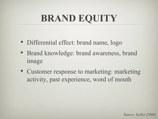 BRAND EQUITY

• Differential effect: brand name, logo
• Brand knowledge: brand awareness, brand
  image
• Customer response to marketing: marketing
  activity, past experience, word of mouth




                                          Source: Keller (2008)
 