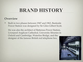 BRAND HISTORY
Overview
•   Built in two phases between 1947 and 1963, Bankside
    Power Station was designed by Sir Giles Gilbert Scott.
    He was also the architect of Battersea Power Station,
    Liverpool Anglican Cathedral, University libraries in
    Oxford and Cambridge, Waterloo Bridge, and the
    designer of the famous British red telephone box.
 