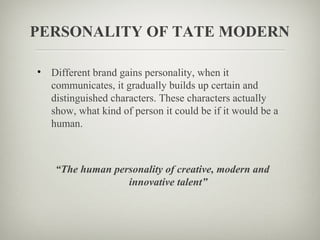 PERSONALITY OF TATE MODERN

• Different brand gains personality, when it
  communicates, it gradually builds up certain and
  distinguished characters. These characters actually
  show, what kind of person it could be if it would be a
  human.



    “The human personality of creative, modern and
                  innovative talent”
 