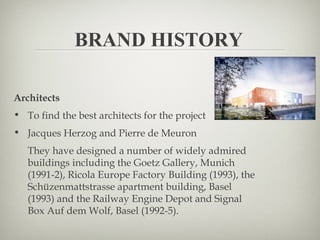 BRAND HISTORY

Architects
• To find the best architects for the project
• Jacques Herzog and Pierre de Meuron
   They have designed a number of widely admired
   buildings including the Goetz Gallery, Munich
   (1991-2), Ricola Europe Factory Building (1993), the
   Schüzenmattstrasse apartment building, Basel
   (1993) and the Railway Engine Depot and Signal
   Box Auf dem Wolf, Basel (1992-5).
 