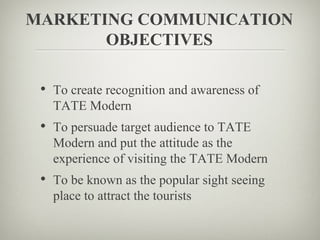 MARKETING COMMUNICATION
       OBJECTIVES

 • To create recognition and awareness of
   TATE Modern
 • To persuade target audience to TATE
   Modern and put the attitude as the
   experience of visiting the TATE Modern
 • To be known as the popular sight seeing
   place to attract the tourists
 