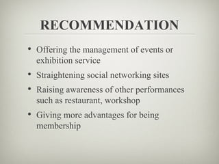 RECOMMENDATION
• Offering the management of events or
  exhibition service
• Straightening social networking sites
• Raising awareness of other performances
  such as restaurant, workshop
• Giving more advantages for being
  membership
 