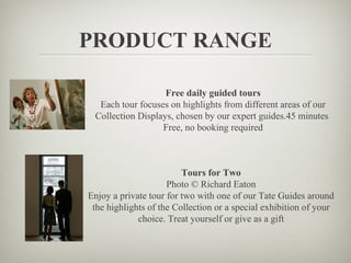 PRODUCT RANGE

                   Free daily guided tours
  Each tour focuses on highlights from different areas of our
 Collection Displays, chosen by our expert guides.45 minutes
                  Free, no booking required



                         Tours for Two
                     Photo © Richard Eaton
Enjoy a private tour for two with one of our Tate Guides around
 the highlights of the Collection or a special exhibition of your
             choice. Treat yourself or give as a gift
 