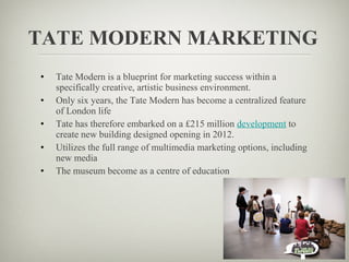 TATE MODERN MARKETING
•   Tate Modern is a blueprint for marketing success within a
    specifically creative, artistic business environment.
•   Only six years, the Tate Modern has become a centralized feature
    of London life
•   Tate has therefore embarked on a £215 million development to
    create new building designed opening in 2012.
•   Utilizes the full range of multimedia marketing options, including
    new media
•   The museum become as a centre of education
 