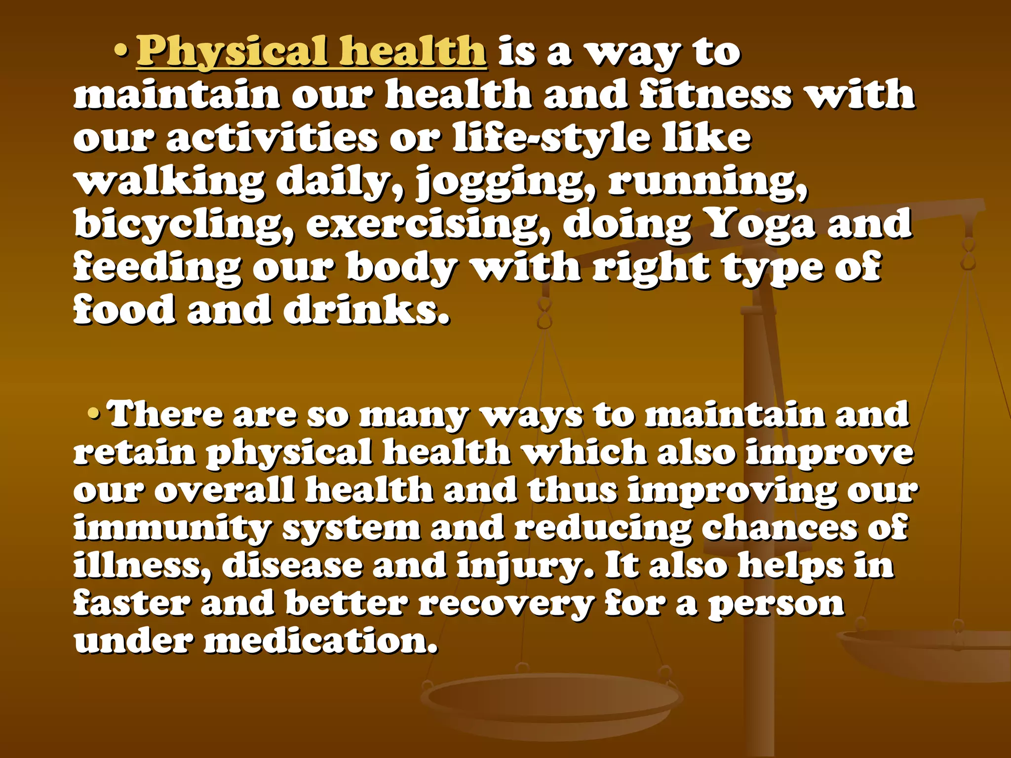 ••Physical healthPhysical health is a way tois a way to
maintain our health and fitness withmaintain our health and fitness with
our activities or life-style likeour activities or life-style like
walking daily, jogging, running,walking daily, jogging, running,
bicycling, exercising, doing Yoga andbicycling, exercising, doing Yoga and
feeding our body with right type offeeding our body with right type of
food and drinks.food and drinks.
••There are so many ways to maintain andThere are so many ways to maintain and
retain physical health which also improveretain physical health which also improve
our overall health and thus improving ourour overall health and thus improving our
immunity system and reducing chances ofimmunity system and reducing chances of
illness, disease and injury. It also helps inillness, disease and injury. It also helps in
faster and better recovery for a personfaster and better recovery for a person
under medication.under medication.
 