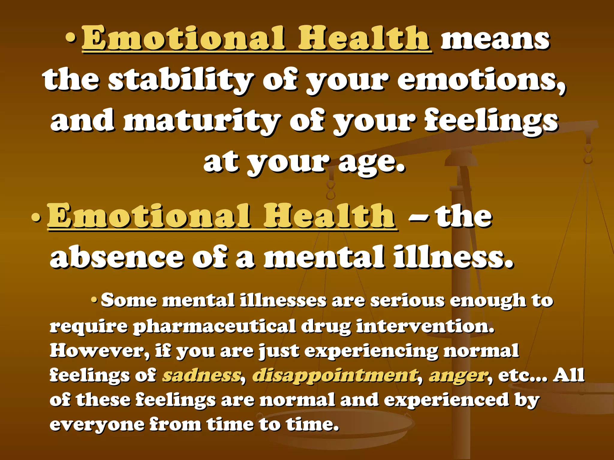 ••Emotional HealthEmotional Health meansmeans
the stability of your emotions,the stability of your emotions,
and maturity of your feelingsand maturity of your feelings
at your age.at your age.
••Emotional HealthEmotional Health –– thethe
absence of a mental illness.absence of a mental illness.
••Some mental illnesses are serious enough toSome mental illnesses are serious enough to
require pharmaceutical drug intervention.require pharmaceutical drug intervention.
However, if you are just experiencing normalHowever, if you are just experiencing normal
feelings offeelings of sadnesssadness,, disappointmentdisappointment,, angeranger, etc… All, etc… All
of these feelings are normal and experienced byof these feelings are normal and experienced by
everyone from time to time.everyone from time to time.
 